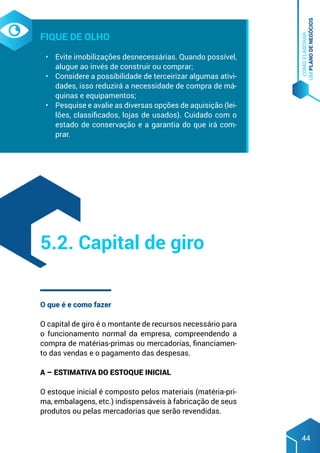 COMO
ELABORAR
UM
PLANO
DE
NEGÓCIOS
44
Fique de olho
•	 Evite imobilizações desnecessárias. Quando possível,
alugue ao invés de construir ou comprar;
•	 Considere a possibilidade de terceirizar algumas ativi-
dades, isso reduzirá a necessidade de compra de má-
quinas e equipamentos;
•	 Pesquise e avalie as diversas opções de aquisição (lei-
lões, classificados, lojas de usados). Cuidado com o
estado de conservação e a garantia do que irá com-
prar.
O que é e como fazer
O capital de giro é o montante de recursos necessário para
o funcionamento normal da empresa, compreendendo a
compra de matérias-primas ou mercadorias, financiamen-
to das vendas e o pagamento das despesas.
A – Estimativa do estoque inicial
O estoque inicial é composto pelos materiais (matéria-pri-
ma, embalagens, etc.) indispensáveis à fabricação de seus
produtos ou pelas mercadorias que serão revendidas.
5.2. Capital de giro
 
