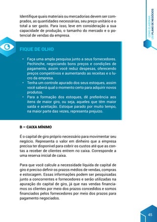 COMO
ELABORAR
UM
PLANO
DE
NEGÓCIOS
45
Identifique quais materiais ou mercadorias devem ser com-
prados, as quantidades necessárias, seu preço unitário e o
total a ser gasto. Para isso, leve em consideração a sua
capacidade de produção, o tamanho do mercado e o po-
tencial de vendas da empresa.
Fique de olho
•	 Faça uma ampla pesquisa junto a seus fornecedores.
Pechinche, negociando bons preços e condições de
pagamento, assim você reduz despesas, oferecendo
preços competitivos e aumentando as receitas e o lu-
cro da empresa.
•	 Tenha um controle apurado dos seus estoques, assim
você saberá qual o momento certo para adquirir novos
produtos.
•	 Para a formação dos estoques, dê preferência aos
itens de maior giro, ou seja, aqueles que têm maior
saída e aceitação. Estoque parado por muito tempo,
na maior parte das vezes, representa prejuízo.
B – Caixa mínimo
É o capital de giro próprio necessário para movimentar seu
negócio. Representa o valor em dinheiro que a empresa
precisa ter disponível para cobrir os custos até que as con-
tas a receber de clientes entrem no caixa. Corresponde a
uma reserva inicial de caixa.
Para que você calcule a necessidade líquida de capital de
giro é preciso definir os prazos médios de vendas, compras
e estocagem. Essas informações podem ser pesquisadas
junto a concorrentes e fornecedores e serão utilizadas na
apuração do capital de giro, já que nas vendas financia-
mos os clientes por meio dos prazos concedidos e somos
financiados pelos fornecedores por meio dos prazos para
pagamento negociados.
 