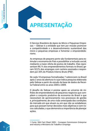 COMO
ELABORAR
UM
PLANO
DE
NEGÓCIOS
5
O Serviço Brasileiro de Apoio às Micro e Pequenas Empre-
sas – Sebrae é a entidade que tem por missão promover
a competitividade e o desenvolvimento sustentável das
micro e pequenas empresas e fomentar o empreendedo-
rismo.
As empresas de pequeno porte são fundamentais para es-
timular a economia do País e possibilitar a inclusão social,
mediante a maior oferta de postos de trabalho. Elas repre-
sentam 99,1% dos empreendimentos formais no Brasil, ge-
ram 52,2% dos empregos com carteira assinada e respon-
dem por 20% do Produto Interno Bruto (PIB)1
.
De cada 10 empresas formalizadas 7 sobrevivem no Brasil
após 2 anos da abertura é o que indica pesquisa elaborada
pelo Sebrae a partir do estudo da base de dados da Recei-
ta Federal entre os anos 2005 e 2009.
O desafio do Sebrae é prestar apoio ao universo de mi-
lhões de empreendedores de pequenos negócios que com-
põem o conjunto produtivo da economia do Brasil e que
necessitam de aprimoramento nos processos de gestão
e, principalmente, de uma visão antecipada das condições
do mercado em que atuam ou em que irão se estabelecer,
para que possam tomar decisões mais objetivas e com ris-
cos calculados, o que demonstra a importância de planejar
ações.
APRESENTAÇÃO
1 Fonte: SBA Fact Sheet 2009 – European Commission Enterprise
and Industry e Ministerio do Trabalho e Emprego
 