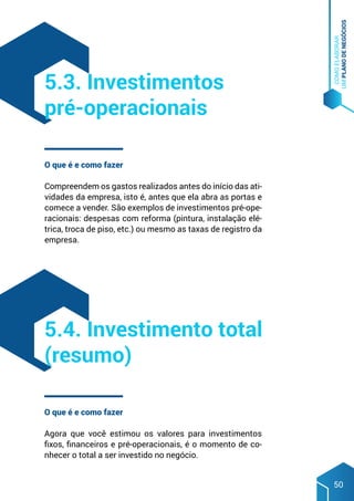 COMO
ELABORAR
UM
PLANO
DE
NEGÓCIOS
50
O que é e como fazer
Compreendem os gastos realizados antes do início das ati-
vidades da empresa, isto é, antes que ela abra as portas e
comece a vender. São exemplos de investimentos pré-ope-
racionais: despesas com reforma (pintura, instalação elé-
trica, troca de piso, etc.) ou mesmo as taxas de registro da
empresa.
O que é e como fazer
Agora que você estimou os valores para investimentos
fixos, financeiros e pré-operacionais, é o momento de co-
nhecer o total a ser investido no negócio.
5.3. Investimentos
pré-operacionais
5.4. Investimento total
(resumo)
 