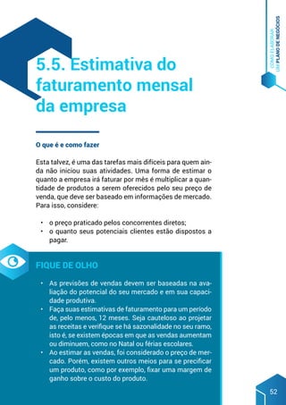 COMO
ELABORAR
UM
PLANO
DE
NEGÓCIOS
52
O que é e como fazer
Esta talvez, é uma das tarefas mais difíceis para quem ain-
da não iniciou suas atividades. Uma forma de estimar o
quanto a empresa irá faturar por mês é multiplicar a quan-
tidade de produtos a serem oferecidos pelo seu preço de
venda, que deve ser baseado em informações de mercado.
Para isso, considere:
•	 o preço praticado pelos concorrentes diretos;
•	 o quanto seus potenciais clientes estão dispostos a
pagar.
Fique de olho
•	 As previsões de vendas devem ser baseadas na ava-
liação do potencial do seu mercado e em sua capaci-
dade produtiva.
•	 Faça suas estimativas de faturamento para um período
de, pelo menos, 12 meses. Seja cauteloso ao projetar
as receitas e verifique se há sazonalidade no seu ramo,
isto é, se existem épocas em que as vendas aumentam
ou diminuem, como no Natal ou férias escolares.
•	 Ao estimar as vendas, foi considerado o preço de mer-
cado. Porém, existem outros meios para se precificar
um produto, como por exemplo, fixar uma margem de
ganho sobre o custo do produto.
5.5. Estimativa do
faturamento mensal
da empresa
 