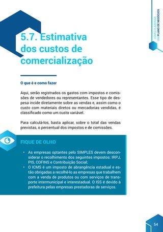 COMO
ELABORAR
UM
PLANO
DE
NEGÓCIOS
54
O que é e como fazer
Aqui, serão registrados os gastos com impostos e comis-
sões de vendedores ou representantes. Esse tipo de des-
pesa incide diretamente sobre as vendas e, assim como o
custo com materiais diretos ou mercadorias vendidas, é
classificado como um custo variável.
Para calculá-los, basta aplicar, sobre o total das vendas
previstas, o percentual dos impostos e de comissões.
Fique de olho
•	 As empresas optantes pelo SIMPLES devem descon-
siderar o recolhimento dos seguintes impostos: IRPJ,
PIS, COFINS e Contribuição Social;
•	 O ICMS é um imposto de abrangência estadual e es-
tão obrigadas a recolhê-lo as empresas que trabalhem
com a venda de produtos ou com serviços de trans-
porte intermunicipal e interestadual. O ISS é devido à
prefeitura pelas empresas prestadoras de serviços.
5.7. Estimativa
dos custos de
comercialização
 