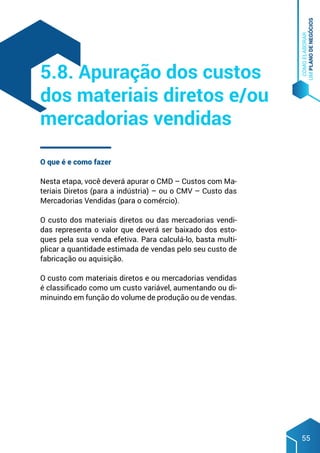 COMO
ELABORAR
UM
PLANO
DE
NEGÓCIOS
55
O que é e como fazer
Nesta etapa, você deverá apurar o CMD – Custos com Ma-
teriais Diretos (para a indústria) – ou o CMV – Custo das
Mercadorias Vendidas (para o comércio).
O custo dos materiais diretos ou das mercadorias vendi-
das representa o valor que deverá ser baixado dos esto-
ques pela sua venda efetiva. Para calculá-lo, basta multi-
plicar a quantidade estimada de vendas pelo seu custo de
fabricação ou aquisição.
O custo com materiais diretos e ou mercadorias vendidas
é classificado como um custo variável, aumentando ou di-
minuindo em função do volume de produção ou de vendas.
5.8. Apuração dos custos
dos materiais diretos e/ou
mercadorias vendidas
 