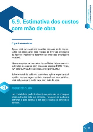 COMO
ELABORAR
UM
PLANO
DE
NEGÓCIOS
56
O que é e como fazer
Agora, você deverá definir quantas pessoas serão contra-
tadas (se necessário) para realizar as diversas atividades
do negócio. Pesquise e determine quanto cada empregado
receberá.
Não se esqueça de que, além dos salários, devem ser con-
siderados os custos com encargos sociais (FGTS, férias,
13º salário, INSS, horas extras, aviso prévio, etc.).
Sobre o total de salários, você deve aplicar o percentual
relativo aos encargos sociais, somando-os aos salários,
você saberá qual o custo total com mão de obra.
Fique de olho
Um contabilista poderá informá-lo quais são os encargos
sociais devidos pela sua empresa. Pesquise no sindicato
patronal, o piso salarial a ser pago e quais os benefícios
devidos.
5.9. Estimativa dos custos
com mão de obra
 