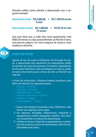 COMO
ELABORAR
UM
PLANO
DE
NEGÓCIOS
58
Entenda melhor como calcular a depreciação com o se-
guinte exemplo:
Depreciação anual R$ 5.000,00 = R$ 1.000,00 ao ano
5 anos
Depreciação mensal R$ 1.000,00 = R$ 83,33 ao mês
12 meses
Isso quer dizer que, a cada mês, esse equipamento vale
R$83,33 menos, ou seja, possivelmente, ao final de 5 anos,
será preciso adquirir um nova máquina de costura, mais
moderna e eficiente.
Fique de olho
Apesar de ser um custo e influenciar na formação do pre-
ço, a depreciação não representa um desembolso (saída
de dinheiro do caixa da empresa). Entretanto, dependendo
da situação financeira e das estratégias do negócio, pode-
se fazer uma reserva para a troca do bem ao final de sua
vida útil.
A título de informação, a Receita Federal considera, para
efeito de vida útil, os seguintes prazos:
•	 imóveis – 25 anos;
•	 máquina – 10 anos;
•	 equipamentos – 5 anos;
•	 móveis e utensílios – 10 anos;
•	 veículos – 5 anos;
•	 computadores – 3 anos.
1.	 Essas informações funcionam como referência e não
devem ser seguidas como regra.
2.	 Em algumas atividades empresariais, máquinas e
equipamentos sofrem desgastes maiores. Isso deve-
ser considerado no cálculo da depreciação;
3.	 Lembre-se de que máquinas e equipamentos sucatea-
dos têm maiores custos de manutenção, além de pro-
dutividade mais baixa.
 