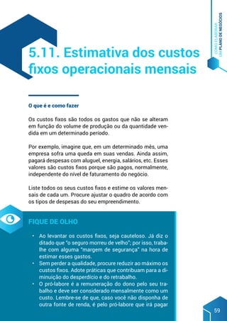COMO
ELABORAR
UM
PLANO
DE
NEGÓCIOS
59
O que é e como fazer
Os custos fixos são todos os gastos que não se alteram
em função do volume de produção ou da quantidade ven-
dida em um determinado período.
Por exemplo, imagine que, em um determinado mês, uma
empresa sofra uma queda em suas vendas. Ainda assim,
pagará despesas com aluguel, energia, salários, etc. Esses
valores são custos fixos porque são pagos, normalmente,
independente do nível de faturamento do negócio.
Liste todos os seus custos fixos e estime os valores men-
sais de cada um. Procure ajustar o quadro de acordo com
os tipos de despesas do seu empreendimento.
Fique de olho
•	 Ao levantar os custos fixos, seja cauteloso. Já diz o
ditado que “o seguro morreu de velho”; por isso, traba-
lhe com alguma “margem de segurança” na hora de
estimar esses gastos.
•	 Sem perder a qualidade, procure reduzir ao máximo os
custos fixos. Adote práticas que contribuam para a di-
minuição do desperdício e do retrabalho.
•	 O pró-labore é a remuneração do dono pelo seu tra-
balho e deve ser considerado mensalmente como um
custo. Lembre-se de que, caso você não disponha de
outra fonte de renda, é pelo pró-labore que irá pagar
5.11. Estimativa dos custos
fixos operacionais mensais
 