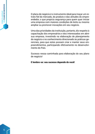 COMO
ELABORAR
UM
PLANO
DE
NEGÓCIOS
6
O plano de negócio é o instrumento ideal para traçar um re-
trato fiel do mercado, do produto e das atitudes do empre-
endedor, o que propicia segurança para quem quer iniciar
uma empresa com maiores condições de êxito ou mesmo
ampliar ou promover inovações em seu negócio.
Uma das prioridades da instituição, portanto, diz respeito à
capacitação dos empresários e dos interessados em abrir
sua empresa, investindo na elaboração de planejamento
do negócio e no conhecimento direcionado às práticas ge-
renciais, para que estes possam criar e manter seus em-
preendimentos, participando efetivamente no desenvolvi-
mento do País.
Sucesso nessa caminhada para elaboração do seu plano
de negócio!
E lembre-se: seu sucesso depende de você!
 