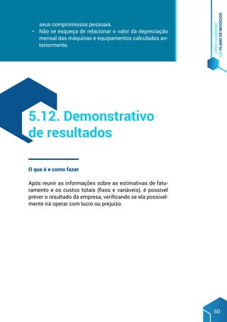 COMO
ELABORAR
UM
PLANO
DE
NEGÓCIOS
60
seus compromissos pessoais.
•	 Não se esqueça de relacionar o valor da depreciação
mensal das máquinas e equipamentos calculados an-
teriormente.
O que é e como fazer
Após reunir as informações sobre as estimativas de fatu-
ramento e os custos totais (fixos e variáveis), é possível
prever o resultado da empresa, verificando se ela possivel-
mente irá operar com lucro ou prejuízo.
5.12. Demonstrativo
de resultados
 