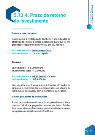 COMO
ELABORAR
UM
PLANO
DE
NEGÓCIOS
65
O que é e para que serve
Assim como a rentabilidade, também é um indicador de
atratividade. Indica o tempo necessário para que o em-
preendedor recupere o que investiu em seu negócio.
Prazo de Retorno = Investimento Total
do Investimento Lucro Líquido
						
Exemplo
Lucro Líquido: R$ 8.000,00/ano
Investimento Total: R$ 32.000,00
Prazo de Retorno = R$ 32.000,00 = 4 anos
do Investimento R$ 8.000,00
Isso significa que, 4 anos após o início das atividades da
empresa, o empreendedor terá recuperado, sob a forma de
lucro, tudo o que gastou com a montagem do negócio.
Roteiro para coleta de informações
É hora de trabalhar os números do empreendimento. Orça-
mentos, cálculos e projeções deverão ser feitas. Estabe-
leça quais são as informações mais importantes a serem
pesquisadas e registre como irá obtê-las.
5.13.4. Prazo de retorno
do investimento
 