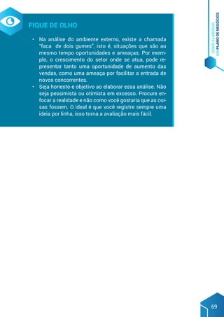COMO
ELABORAR
UM
PLANO
DE
NEGÓCIOS
69
Fique de olho
•	 Na análise do ambiente externo, existe a chamada
“faca de dois gumes”, isto é, situações que são ao
mesmo tempo oportunidades e ameaças. Por exem-
plo, o crescimento do setor onde se atua, pode re-
presentar tanto uma oportunidade de aumento das
vendas, como uma ameaça por facilitar a entrada de
novos concorrentes.
•	 Seja honesto e objetivo ao elaborar essa análise. Não
seja pessimista ou otimista em excesso. Procure en-
focar a realidade e não como você gostaria que as coi-
sas fossem. O ideal é que você registre sempre uma
ideia por linha, isso torna a avaliação mais fácil.
 