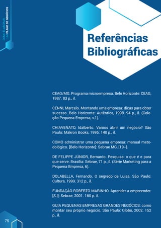 COMO
ELABORAR
UM
PLANO
DE
NEGÓCIOS
75
Referências
Bibliográficas
CEAG/MG. Programa microempresa. Belo Horizonte: CEAG,
1987. 83 p., il.
CENNI, Marcelo. Montando uma empresa: dicas para obter
sucesso. Belo Horizonte: Autêntica, 1998. 94 p., il. (Cole-
ção Pequena Empresa, v.1).
CHIAVENATO, Idalberto. Vamos abrir um negócio? São
Paulo: Makron Books, 1995. 140 p., il.
COMO administrar uma pequena empresa: manual meto-
dológico. [Belo Horizonte]: Sebrae MG, [19--].
DE FELIPPE JÚNIOR, Bernardo. Pesquisa: o que é e para
que serve. Brasília: Sebrae, 71 p., il. (Série Marketing para a
Pequena Empresa, 6).
DOLABELLA, Fernando. O segredo de Luísa. São Paulo:
Cultura, 1999. 312 p., il.
FUNDAÇÃO ROBERTO MARINHO. Aprender a empreender.
[S.l]: Sebrae, 2001. 160 p. il.
GUIA PEQUENAS EMPRESAS GRANDES NEGÓCIOS: como
montar seu próprio negócio. São Paulo: Globo, 2002. 152
p., il.
 