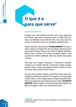 COMO
ELABORAR
UM
PLANO
DE
NEGÓCIOS
8
Imagine que você deseja construir uma casa, organizar
uma festa, viajar para o campo ou para o litoral. Com cer-
teza, sua intenção é que tudo dê certo, mas, para que isso
ocorra, é necessário fazer um cuidadoso planejamento.
Preste atenção nesta palavra: PLANEJAMENTO. Ou seja, a
casa, a festa e a viagem não vão se realizar apenas porque
você assim deseja, mesmo que seja um desejo ardoroso.
Ideias assim nascem em nossos corações, porém, para
que elas se tornem realidade, é preciso construí-las passo
a passo.
Para que uma viagem aconteça, é necessário escolher
o local a ser visitado, decidir o tempo da viagem, quanto
dinheiro levar, comprar passagens, reservar hotel, arrumar
as malas, entre tantas outras coisas.
Se, para uma simples viagem, precisamos fazer tudo isso,
imagine quando queremos abrir um negócio. E empreender,
muitas vezes, é uma viagem para um lugar desconhecido.
ParavocêorganizarsuasideiaséquefoicriadooPLANODE
NEGÓCIO. Nesta viagem ao mundo dos empreendedores, o
plano de negócio será o seu mapa de percurso.
O que é e
para que serve2
2 Adaptado: Cláudia Pavani – Plano de Negócios: um guia para o vôo
da sua empresa
 