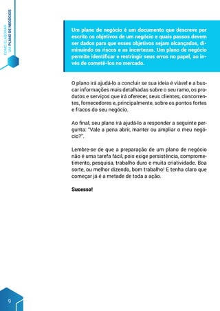 COMO
ELABORAR
UM
PLANO
DE
NEGÓCIOS
9
Um plano de negócio é um documento que descreve por
escrito os objetivos de um negócio e quais passos devem
ser dados para que esses objetivos sejam alcançados, di-
minuindo os riscos e as incertezas. Um plano de negócio
permite identificar e restringir seus erros no papel, ao in-
vés de cometê-los no mercado.
O plano irá ajudá-lo a concluir se sua ideia é viável e a bus-
car informações mais detalhadas sobre o seu ramo, os pro-
dutos e serviços que irá oferecer, seus clientes, concorren-
tes, fornecedores e, principalmente, sobre os pontos fortes
e fracos do seu negócio.
Ao final, seu plano irá ajudá-lo a responder a seguinte per-
gunta: “Vale a pena abrir, manter ou ampliar o meu negó-
cio?”.
Lembre-se de que a preparação de um plano de negócio
não é uma tarefa fácil, pois exige persistência, comprome-
timento, pesquisa, trabalho duro e muita criatividade. Boa
sorte, ou melhor dizendo, bom trabalho! E tenha claro que
começar já é a metade de toda a ação.
Sucesso!
 