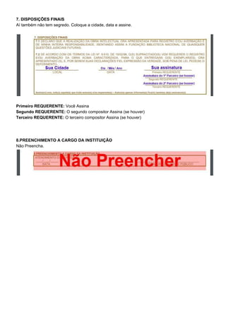 7. DISPOSIÇÕES FINAIS
Aí também não tem segredo. Coloque a cidade, data e assine.
Primeiro REQUERENTE: ​Você Assina
Segundo REQUERENTE: ​O segundo compositor Assina (se houver)
Terceiro REQUERENTE: ​O terceiro compositor Assina (se houver)
8.PREENCHIMENTO A CARGO DA INSTITUIÇÃO
Não Preencha.
 
