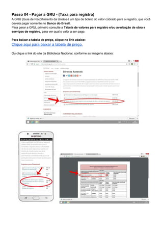 Passo 04 - Pagar a GRU - (Taxa para registro)
A GRU (Guia de Recolhimento da União) é um tipo de boleto do valor cobrado para o registro, que você
deverá pagar somente no ​Banco do Brasil.
Para gerar a GRU, primeiro consulte a ​Tabela de valores para registro e/ou averbação de obra e
serviços de registro,​ para ver qual o valor a ser pago.
Para baixar a tabela de preço, clique no link abaixo:
Clique aqui para baixar a tabela de preço.
Ou clique o link do site da Biblioteca Nacional, conforme as imagens abaixo:
 