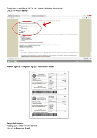Preencha com seu Nome, CPF e valor (que você acabou de consultar)
Clique em ​"Gerar Boleto"
Pronto, agora é só imprimir e pagar no Banco do Brasil.
Pergunta frequente:
Posso pagar a GRU em outro banco?
Não, só no ​Banco do Brasil.
 