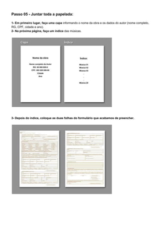 Passo 05 - Juntar toda a papelada:
1- Em primeiro lugar, faça uma capa​ informando o nome da obra e os dados do autor (nome completo,
RG, CPF, cidade e ano).
2- Na próxima página, faça um índice​ das músicas.
3- Depois do índice, coloque as duas folhas do formulário que acabamos de preencher.
 