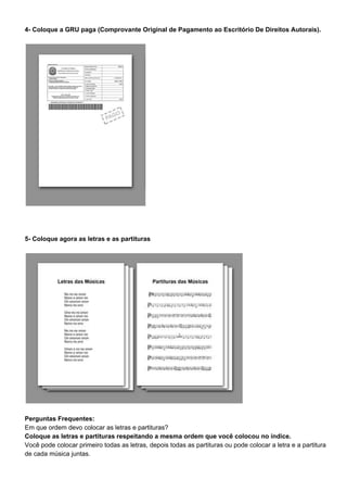 4- Coloque a GRU paga (Comprovante Original de Pagamento ao Escritório De Direitos Autorais).
5- Coloque agora as letras e as partituras
Perguntas Frequentes:
Em que ordem devo colocar as letras e partituras?
Coloque as letras e partituras respeitando a mesma ordem que você colocou no índice.
Você pode colocar primeiro todas as letras, depois todas as partituras ou pode colocar a letra e a partitura
de cada música juntas.
 