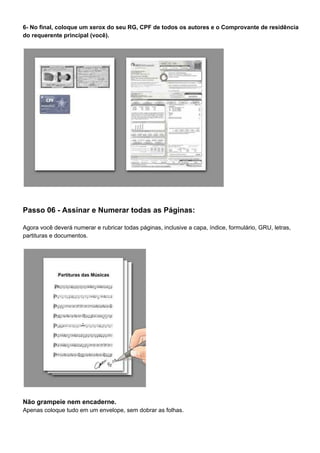 6- No final, coloque um xerox do seu RG, CPF de todos os autores e o Comprovante de residência
do requerente principal (você).
Passo 06 - Assinar e Numerar todas as Páginas:
Agora você deverá numerar e rubricar todas páginas, inclusive a capa, índice, formulário, GRU, letras,
partituras e documentos.
Não grampeie nem encaderne.
Apenas coloque tudo em um envelope, sem dobrar as folhas.
 