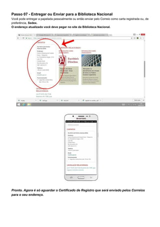 Passo 07 - Entregar ou Enviar para a Biblioteca Nacional
Você pode entregar a papelada pessoalmente ou então enviar pelo Correio como carta registrada ou, de
preferência, ​Sedex.
O endereço atualizado você deve pegar no site da Biblioteca Nacional.
Pronto. Agora é só aguardar o Certificado de Registro que será enviado pelos Correios
para o seu endereço.
 