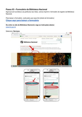 Passo 03 - Formulário da Biblioteca Nacional
Agora já com as letras e as partituras nas mãos, vamos imprimir o formulário de registro da Biblioteca
Nacional.
Para baixar o formulário, você pode usar esse link (direto do formulário):
Clique aqui para baixar o formulário
Ou entre no site da Biblioteca Nacional e siga as instruções abaixo:
www.bn.gov.br
Selecione:​ Serviços
 