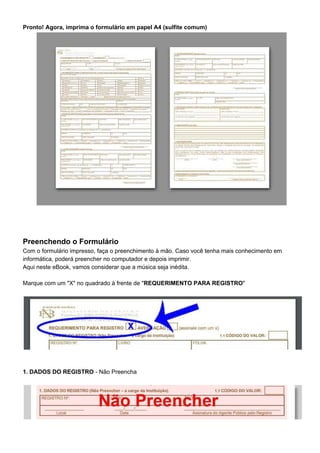 Pronto! Agora, imprima o formulário em papel A4 (sulfite comum)
Preenchendo o Formulário
Com o formulário impresso, faça o preenchimento à mão. Caso você tenha mais conhecimento em
informática, poderá preencher no computador e depois imprimir.
Aqui neste eBook, vamos considerar que a música seja inédita.
Marque com um "X" no quadrado à frente de "​REQUERIMENTO PARA REGISTRO​"
1. DADOS DO REGISTRO​ - Não Preencha
 