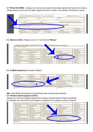 2.1 TÍTULO DA OBRA​ - Coloque aí o título da sua música. Caso esteja registrando mais de uma música,
coloque apenas o nome de uma delas, seguido da frase "e outras". Por exemplo: Asa Branca e outras.
2.2 Gênero da Obra​ - Marque com um "x" na frente de "​Música​":
2.3 A OBRA intelectual é:​ Assinale "Inédita"
Obs.: ​Este eBook não explicará o procedimento caso a obra já seja publicada.
2.4 - Número total de páginas da Obra:
Coloque aí o número de páginas apenas das músicas, somando todas as letras e partituras.
Por exemplo: Se a letra tiver só uma página e a partitura tiver 2 páginas, coloque 3 páginas.
 