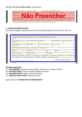2.5 e 2.6 - No caso de Obra Inédita​, não preencher.
3. DADOS DE IDENTIFICAÇÃO:
Aqui não tem segredo, basta preencher com os seus dados pessoais, como nome, RG, CPF, etc.
Dúvidas frequentes:
Em ​"PSEUDÔNIMO"​ coloque seu nome artístico. Se não tiver um, deixe em branco.
Em ​"NATURALIDADE"​ coloque a Cidade e Estado que nasceu.
Em ​"NACIONALIDADE" ​coloque o país onde nasceu.
Em ​"VÍNCULO COM A OBRA:"​ assinale: (x) Autor
Agora Assine em ​"ASSINATURA DO REQUERENTE"
 