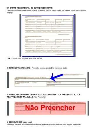 3.1 OUTRO REQUERENTE e 3.2 OUTRO REQUERENTE
Caso tenha mais autores dessa música, preencha com os dados deles, da mesma forma que o campo
anterior.
Obs.: ​O formulário só prevê mais dois autores.
4. REPRESENTANTE LEGAL​ - Preencha apenas se você for menor de idade.
5. PREENCHER QUANDO A OBRA INTELECTUAL APRESENTADA PARA REGISTRO FOR
ADAPTAÇÃO E/OU TRADUÇÃO:​ Não Preencher
6. OBSERVAÇÕES (caso haja):
Preencha somente se quiser colocar alguma observação, caso contrário, não precisa preencher.
 