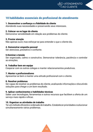 10
10 habilidades essenciais do profissional de atendimento
1. Desenvolver a confiança e a fidelidade do cliente
Atendendo suas necessidades e preservando seus interesses.
2. Colocar-se no lugar do cliente
Demonstrar sensibilidade em relação aos problemas do cliente.
3. Prestar atenção
Não apenas ouvir, mas esforçar-se para entender o que o cliente diz.
4. Demonstrar empenho pessoal
Ser atencioso, prestativo e confiante.
5.Dominar a tensão
Ser organizado, calmo e construtivo. Demonstrar tolerância, paciência e controlar
as emoções.
6. Trabalhar bem em equipe
Cooperar com os outros colegas e manter relacionamentos produtivos.
7. Manter o profissionalismo
Apresentar-se bem e manter uma atitude profissional com o cliente.
8. Resolver problemas
Ser capaz de resolver os problemas do cliente, analisando informações e discutindo
soluções para chegar a um bom resultado.
9. Aplicar conhecimentos e habilidades técnicas
Saber usar tecnologias, ferramentas e outros recursos que facilitem a oferta de um
serviço mais rápido e eficaz.
10. Organizar as atividades de trabalho
Ter um método eficiente e ordenado de trabalho. Estabelecer prioridades e solucionar
simultaneamente vários problemas.
 