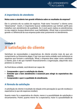 12
A importância do atendente
Notou como o atendente tem grande influência sobre os resultados da empresa?
Ele é o primeiro elo na cadeia de negócios. Pode tanto “encantar” o cliente como
“desencantar”. Assim, é importante buscar colaboradores que tenham perfil para
trabalhar com atendimento de qualidade. Se é você quem realiza os atendimentos
no seu negócio, busque desenvolver suas habilidades. Afinal, hoje a concorrência é
grande e o diferencial da sua empresa pode estar justamente no atendimento.
Unidade 3
A satisfação do cliente
Satisfazer às necessidades e expectativas do cliente envolve mais do que um
cumprimento ou fisionomia alegre. É por isso que nesta unidade você conhecerá os
aspectos que formam a satisfação. Afinal, a empresa deve saber como satisfazer
o cliente, pois é ele que mantém financeiramente a organização, adquirindo seus
produtos ou serviços.
Ao final dessa unidade, você deverá ser capaz de:
• Compreender o que é a satisfação do cliente.
• Entender que o bom atendimento é essencial para atingir às expectativas dos
clientes.
• Compreender o que é a qualidade de atendimento.
A fórmula da satisfação
A satisfação do cliente é resultado da relação entre percepção (o que ele recebeu) e
expectativa (o que ele esperava receber).
Quanto maior for a expectativa do cliente, menor é a possibilidade de satisfação e
encantamento. Porém, quanto menor for a expectativa, maior é a possibilidade de
 