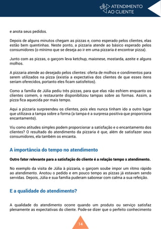 14
e anota seus pedidos.
Depois de alguns minutos chegam as pizzas e, como esperado pelos clientes, elas
estão bem quentinhas. Neste ponto, a pizzaria atende ao básico esperado pelos
consumidores (o mínimo que se deseja ao ir em uma pizzaria é encontrar pizza).
Junto com as pizzas, o garçom leva ketchup, maionese, mostarda, azeite e alguns
molhos.
A pizzaria atende ao desejado pelos clientes: oferta de molhos e condimentos para
serem utilizados na pizza (existia a expectativa dos clientes de que esses itens
seriam oferecidos, portanto eles ficam satisfeitos).
Como a família de Júlia pediu três pizzas, para que elas não esfriem enquanto os
clientes comem, o restaurante disponibilizou tampas sobre as formas. Assim, a
pizza fica aquecida por mais tempo.
Aqui a pizzaria surpreendeu os clientes, pois eles nunca tinham ido a outro lugar
que utilizava a tampa sobre a forma (a tampa é a surpresa positiva que proporciona
encantamento).
Viu como atitudes simples podem proporcionar a satisfação e o encantamento dos
clientes? O resultado do atendimento da pizzaria é que, além de satisfazer seus
consumidores, ela também os encanta.
A importância do tempo no atendimento
Outro fator relevante para a satisfação do cliente é a relação tempo x atendimento.
No exemplo da visita de Júlia à pizzaria, o garçom soube impor um ritmo rápido
ao atendimento. Anotou o pedido e em pouco tempo as pizzas já estavam sendo
servidas. Depois, Júlia e sua família puderam saborear com calma a sua refeição.
E a qualidade do atendimento?
A qualidade do atendimento ocorre quando um produto ou serviço satisfaz
plenamente as expectativas do cliente. Pode-se dizer que o perfeito conhecimento
 