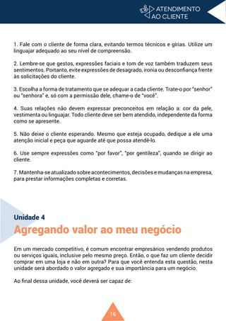 16
1. Fale com o cliente de forma clara, evitando termos técnicos e gírias. Utilize um
linguajar adequado ao seu nível de compreensão.
2. Lembre-se que gestos, expressões faciais e tom de voz também traduzem seus
sentimentos. Portanto, evite expressões de desagrado, ironia ou desconfiança frente
às solicitações do cliente.
3. Escolha a forma de tratamento que se adequar a cada cliente. Trate-o por “senhor”
ou “senhora” e, só com a permissão dele, chame-o de “você”.
4. Suas relações não devem expressar preconceitos em relação a: cor da pele,
vestimenta ou linguajar. Todo cliente deve ser bem atendido, independente da forma
como se apresente.
5. Não deixe o cliente esperando. Mesmo que esteja ocupado, dedique a ele uma
atenção inicial e peça que aguarde até que possa atendê-lo.
6. Use sempre expressões como “por favor”, “por gentileza”, quando se dirigir ao
cliente.
7. Mantenha-se atualizado sobre acontecimentos, decisões e mudanças na empresa,
para prestar informações completas e corretas.
Unidade 4
Agregando valor ao meu negócio
Em um mercado competitivo, é comum encontrar empresários vendendo produtos
ou serviços iguais, inclusive pelo mesmo preço. Então, o que faz um cliente decidir
comprar em uma loja e não em outra? Para que você entenda esta questão, nesta
unidade será abordado o valor agregado e sua importância para um negócio.
Ao final dessa unidade, você deverá ser capaz de:
 