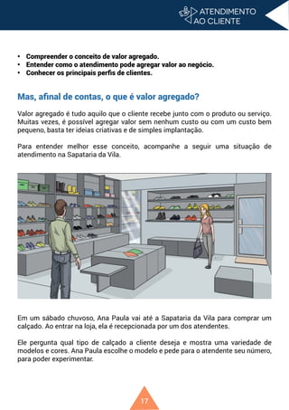 17
• Compreender o conceito de valor agregado.
• Entender como o atendimento pode agregar valor ao negócio.
• Conhecer os principais perfis de clientes.
Mas, afinal de contas, o que é valor agregado?
Valor agregado é tudo aquilo que o cliente recebe junto com o produto ou serviço.
Muitas vezes, é possível agregar valor sem nenhum custo ou com um custo bem
pequeno, basta ter ideias criativas e de simples implantação.
Para entender melhor esse conceito, acompanhe a seguir uma situação de
atendimento na Sapataria da Vila.
Em um sábado chuvoso, Ana Paula vai até a Sapataria da Vila para comprar um
calçado. Ao entrar na loja, ela é recepcionada por um dos atendentes.
Ele pergunta qual tipo de calçado a cliente deseja e mostra uma variedade de
modelos e cores. Ana Paula escolhe o modelo e pede para o atendente seu número,
para poder experimentar.
 