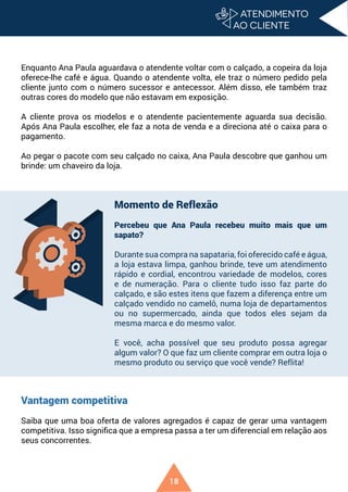 18
Enquanto Ana Paula aguardava o atendente voltar com o calçado, a copeira da loja
oferece-lhe café e água. Quando o atendente volta, ele traz o número pedido pela
cliente junto com o número sucessor e antecessor. Além disso, ele também traz
outras cores do modelo que não estavam em exposição.
A cliente prova os modelos e o atendente pacientemente aguarda sua decisão.
Após Ana Paula escolher, ele faz a nota de venda e a direciona até o caixa para o
pagamento.
Ao pegar o pacote com seu calçado no caixa, Ana Paula descobre que ganhou um
brinde: um chaveiro da loja.
Vantagem competitiva
Saiba que uma boa oferta de valores agregados é capaz de gerar uma vantagem
competitiva. Isso significa que a empresa passa a ter um diferencial em relação aos
seus concorrentes.
Momento de Reflexão
Percebeu que Ana Paula recebeu muito mais que um
sapato?
Durante sua compra na sapataria, foi oferecido café e água,
a loja estava limpa, ganhou brinde, teve um atendimento
rápido e cordial, encontrou variedade de modelos, cores
e de numeração. Para o cliente tudo isso faz parte do
calçado, e são estes itens que fazem a diferença entre um
calçado vendido no camelô, numa loja de departamentos
ou no supermercado, ainda que todos eles sejam da
mesma marca e do mesmo valor.
E você, acha possível que seu produto possa agregar
algum valor? O que faz um cliente comprar em outra loja o
mesmo produto ou serviço que você vende? Reflita!
 
