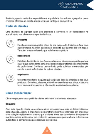 19
Portanto, quanto maior for a quantidade e a qualidade dos valores agregados que a
empresa oferecer ao cliente, maior será sua vantagem competitiva.
Perfis de clientes
Uma maneira de agregar valor aos produtos e serviços, é ter flexibilidade no
atendimento aos clientes com perfis distintos.
Briguento
É o cliente que usa gestos e tom de voz exagerado. Insiste em falar com
o proprietário, não tem paciência e acredita que apenas ele tem razão.
Também ameaça dizendo que vai chamar a polícia.
Desconfiado
Este tipo de cliente é o que fica na defensiva. Não dá sua opinião, prefere
ouvir o que o atendente acha e faz perguntas para testar o conhecimento
do profissional. O cliente desconfiado pode solicitar informações por
escrito e pedir referências de outros clientes.
Importante
O cliente importante é aquele que faz pouco caso da empresa e dos seus
produtos. É vaidoso, distante, não olha o atendente nos olhos. Costuma
fazer comentários vazios e não aceita a opinião do atendente.
Como atender bem?
Observe que para cada perfil de cliente existe um tratamento adequado.
Briguento
Com este tipo de cliente, o atendente deve ser assertivo e não se deixar intimidar
pela situação. Assim, é importante demonstrar empenho e interesse em encontrar
uma solução rapidamente. Mesmo que o cliente altere seu tom de voz, é importante
manter a calma, evite entrar em confronto. Assuma uma postura firme e demonstre
autoridade e competência para resolver o problema.
 