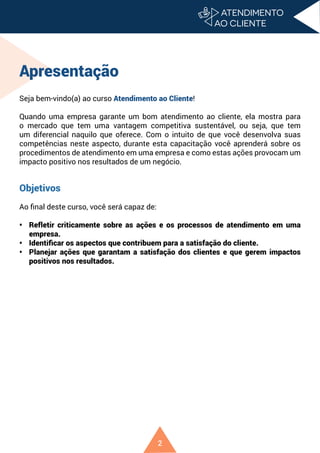 2
Apresentação
Seja bem-vindo(a) ao curso Atendimento ao Cliente!
Quando uma empresa garante um bom atendimento ao cliente, ela mostra para
o mercado que tem uma vantagem competitiva sustentável, ou seja, que tem
um diferencial naquilo que oferece. Com o intuito de que você desenvolva suas
competências neste aspecto, durante esta capacitação você aprenderá sobre os
procedimentos de atendimento em uma empresa e como estas ações provocam um
impacto positivo nos resultados de um negócio.
Objetivos
Ao final deste curso, você será capaz de:
• Refletir criticamente sobre as ações e os processos de atendimento em uma
empresa.
• Identificar os aspectos que contribuem para a satisfação do cliente.
• Planejar ações que garantam a satisfação dos clientes e que gerem impactos
positivos nos resultados.
 