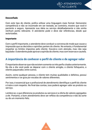 20
Desconfiado
Com este tipo de cliente, prefira utilizar uma linguagem mais formal. Demonstre
competência e não se incomode em ser testado, ao contrário, mostre que você é
paciente e seguro. Apresente sua ideia ou serviço detalhadamente e não omita
nenhum ponto relevante. O atendente pode e deve dar referências, desde que
autorizadas.
Importante
Com o perfil importante, o atendente deve conduzir a conversa de modo que cause a
impressão que as decisões e opiniões partem do cliente. No entanto, é fundamental
respeitar os limites impostos pelo cliente. Escute-o com atenção, mas não seja
bajulador. O atendente pode aprovar a opinião do cliente, mas com reservas e cautela.
A importância de conhecer o perfil do cliente e de agregar valor
É importante observar que não existem somente os três perfis citados anteriormente.
No dia a dia você pode se deparar com o cliente amigão, o cliente fofoqueiro, o
cliente paquerador, entre outros.
Assim, como qualquer pessoa, o cliente tem muitas qualidades e defeitos, possui
sentimentos e se guia por escalas de valores diferentes.
Por isso, é essencial que o profissional de atendimento identifique o perfil do cliente
e trate-o com respeito. No final das contas, isso poderá agregar valor ao produto ou
serviço.
Lembre-se, o que diferencia os produtos ou serviços é a oferta de valores agregados
a ele. Portanto, o bom atendimento deve ser reflexo da competência e não da sorte
ou de um momento feliz.
 