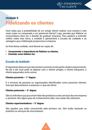 21
Unidade 5
Fidelizando os clientes
Você sabia que a probabilidade de um antigo cliente realizar uma compra é sete
vezes maior se comparado a um potencial cliente? Logo, perceba que fidelizar os
consumidores deve ser o desafio de qualquer empresa. Para ajudá-lo a entender
melhor sobre este tema, a unidade 5 apresentará a Escada da Lealdade e as
vantagens que a fidelização proporciona à empresa.
Ao final dessa unidade, você deverá ser capaz de:
• Compreender a importância de fidelizar os clientes.
• Entender como fidelizá-los.
Escada da lealdade
É importante observar que não existem somente os três perfis citados anteriormente.
No dia a dia você pode se deparar com o cliente amigão, o cliente fofoqueiro, o
cliente paquerador, entre outros.
Clientes prováveis – 1º degrau
É o universo de pessoas ou organizações identificadas como possíveis clientes,
mas que desconhecem a empresa e o que ela oferta.
Clientes potenciais – 2º degrau
São os indivíduos que já ouviram falar dos produtos ou dos serviços de uma empresa
e, portanto, têm algum grau de conhecimento dela, mas ainda não utilizaram.
Clientes experimentadores – 3º degrau
São aqueles que estão consumindo pela primeira vez. Eles estão testando os
produtos ou serviços de uma empresa.
 