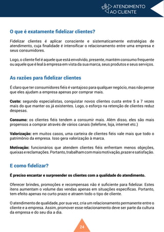 24
O que é exatamente fidelizar clientes?
Fidelizar clientes é aplicar consciente e sistematicamente estratégias de
atendimento, cuja finalidade é intensificar o relacionamento entre uma empresa e
seus consumidores.
Logo, o cliente fiel é aquele que está envolvido, presente, mantém consumo frequente
ou aquele que é leal à empresa em vista da sua marca, seus produtos e seus serviços.
As razões para fidelizar clientes
É claro que ter consumidores fiéis é vantajoso para qualquer negócio, mas não pense
que eles ajudam a empresa apenas por comprar mais.
Custo: segundo especialistas, conquistar novos clientes custa entre 5 a 7 vezes
mais do que manter os já existentes. Logo, o esforço na retenção de clientes reduz
despesas.
Consumo: os clientes fiéis tendem a consumir mais. Além disso, eles são mais
propensos a comprar através de vários canais (telefone, loja, internet etc.)
Valorização: em muitos casos, uma carteira de clientes fiéis vale mais que todo o
patrimônio da empresa. Isso gera valorização à marca.
Motivação: funcionários que atendem clientes fiéis enfrentam menos objeções,
queixasereclamações.Portanto,trabalhamcommaismotivação,prazeresatisfação.
E como fidelizar?
É preciso encantar e surpreender os clientes com a qualidade do atendimento.
Oferecer brindes, promoções e recompensas não é suficiente para fidelizar. Estes
itens aumentam o volume das vendas apenas em situações específicas. Portanto,
tem efeito apenas no curto prazo e atraem todo o tipo de cliente.
O atendimento de qualidade, por sua vez, cria um relacionamento permanente entre o
cliente e a empresa. Assim, promover esse relacionamento deve ser parte da cultura
da empresa e do seu dia a dia.
 