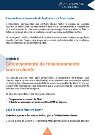 25
A importância da escada da lealdade e da fidelização
É importante compreender que nenhum cliente “sobe” a escada da lealdade
sozinho. O profissional de atendimento deve estar comprometido e empenhado
na transformação de clientes experimentadores e repetidores em clientes fiéis ou
defensores. Logo, clientes e atendentes sobem a escada da lealdade juntos.
De modo geral, o esforço de fidelização obedece às mesmas estratégias em qualquer
tipo de empresa. Porém, cada empresa tem suas particularidades e deve adaptar
essas estratégias às suas necessidades.
Unidade 5
Gerenciamento do relacionamento
com o cliente
Na unidade anterior, você pôde compreender a importância de fidelizar seus
clientes. Agora, no decorrer da Unidade 6, você conhecerá um recurso que ajudará
na fidelização: o Gerenciamento do Relacionamento com o Cliente. Mais do que um
instrumento empresarial, você perceberá que o Gerenciamento do Relacionamento
deve ser uma filosofia do negócio.
Ao final dessa unidade, você deverá ser capaz de:
• Compreender o conceito de CRM.
• Entender as vantagens de implementar o CRM no negócio.
Você já ouviu falar em CRM?
Entenda porque esta ferramenta é eficaz para a fidelização dos clientes.
O CRM é a sigla de Customer Relationship Management, que em português pode ser
 