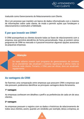 26
traduzido como Gerenciamento do Relacionamento com Cliente.
Ele é um processo que mantém um banco de dados informatizado com o máximo
de informações sobre cada cliente, de modo a permitir ações que fortaleçam o
relacionamento e estimulem a fidelidade.
E por que investir em CRM?
O CRM acompanhará os clientes durante todas as fases de relacionamento com a
empresa, isso permitirá atendê-los de forma personalizada. Hoje, já existem vários
programas de CRM no mercado e é possível encontrar algumas opções acessíveis
às pequenas empresas.
As vantagens do CRM
Se fizermos uma comparação entre empresas que possuem CRM e empresas que
não possuem, poderemos identificar as principais vantagens desta ferramenta.
1ª vantagem
As empresas conhecem em detalhes o perfil e as preferências de cada um de seus
clientes.
2ª vantagem
As empresas possuem o registro com os dados e históricos de relacionamento de
todos seus clientes, assim, quando um vendedor, por exemplo, deixa a empresa, as
Atenção
De nada adianta investir num programa de gerenciamento de contatos
se os atendentes não atualizam o sistema registrando a última visita na
ficha de cada cliente. Portanto, o CRM, para ser eficaz, deve ser atualizado
regularmente.
 