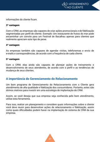 27
informações do cliente ficam.
3ª vantagem
Com o CRM, as empresas são capazes de criar ações promocionais e de fidelização
segmentadas por perfil de cliente. Exemplo: Um restaurante de frutos do mar pode
encaminhar um convite para um Festival de Bacalhau apenas para clientes que
realmente apreciam este tipo de peixe.
4ª vantagem
As empresas também são capazes de agendar visitas, telefonemas e envio de
e-mails e correspondências, de acordo com a frequência de cada cliente.
5ª vantagem
Com o CRM, elas ainda são capazes de planejar ações de treinamento e
desenvolvimento de seus atendentes, de acordo com o perfil e as tendências de
mudança de seus clientes.
A importância do Gerenciamento do Relacionamento
Um bom programa de Gerenciamento do Relacionamento com o Cliente gera
atendimento de alta qualidade e fidelização dos consumidores. Portanto, estes são
ótimos motivos para investir em uma estratégia de implantação do CRM.
Assim, se você deseja que sua empresa seja conhecida pelo bom atendimento,
utilize esta ferramenta.
Para isso, realize um planejamento e considere quais informações sobre o cliente
você deve reunir para desenvolver ações de relacionamento e fidelização, assim
como quais dificuldades podem haver na implantação do sistema de CRM da sua
empresa.
 