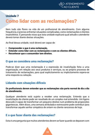 28
Unidade 7
Como lidar com as reclamações?
Nem tudo são flores na vida de um profissional de atendimento. Com alguma
frequência, é preciso enfrentar situações complicadas, como reclamações e clientes
insatisfeitos. É pensando nisso que esta unidade explicará qual atitude o atendente
deverá tomar diante destas situações.
Ao final dessa unidade, você deverá ser capaz de:
• Compreender o que é uma reclamação.
• Entender como lidar com as reclamações e com os clientes difíceis.
• Reconhecer que o consumidor tem direitos.
O que se considera uma reclamação?
Pode-se dizer que uma reclamação é a expressão de insatisfação feita a uma
organização, em relação aos seus produtos e serviços, ou ao próprio processo de
tratamento de reclamações, para qual explicitamente ou implicitamente espera-se
uma resposta ou solução.
Lidando com situações difíceis
Os profissionais devem entender que as reclamações são parte normal do dia a dia
do atendimento.
Qualquer atendente está sujeito a receber uma reclamação. Entenda que a
insatisfação do cliente pode ser resultado de um simples mal entendido. Um ligeiro
descuido é capaz de transformar um pequeno deslize num problema de proporções
gigantescas. Além disso, uma semana atribulada e estressante pode contribuir para
transformar aquele senhor simpático de ontem no cliente rancoroso de hoje.
E o que fazer diante das reclamações?
Esta é uma pergunta que muitos atendentes devem se fazer quando se deparam com
 