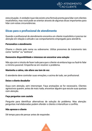 29
esta situação. A verdade é que não existe uma fórmula pronta para lidar com clientes
insatisfeitos, mas você pode se orientar através de algumas dicas importantes para
lidar com estas circunstâncias.
Dicas para o profissional de atendimento
Quando o profissional de atendimento encontra um cliente insatisfeito é preciso ter
atenção em relação à atitude e ao comportamento empregado para atendê-lo.
Personalize o atendimento
Chame o cliente pelo nome ou sobrenome. Utilize pronomes de tratamento tais
como “senhor” ou “senhora”.
Demonstre disponibilidade e interesse em encontrar uma solução
Não aja com o intuito de fazer tudo para que o cliente vá embora logo ou fazê-lo falar
o mínimo possível. Empenhe-se em resolver o problema.
Mantenha a calma, não altere seu tom de voz
O atendente deve controlar suas emoções, e acima de tudo, ser profissional.
Deixe o cliente desabafar
Ouça com atenção, sem interromper. Faça anotações se for necessário. Clientes
agressivos querem, antes de mais nada, encontrar alguém que escute suas queixas
com atenção.
Faça perguntas com cautela
Pergunte para identificar alternativas de solução do problema. Mas atenção:
perguntas mal elaboradas podem ofender o cliente e intensificar o conflito.
Não apresse o cliente
Dê tempo para ele pensar antes de responder.
 