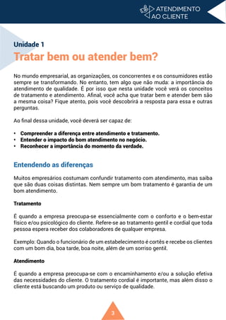 3
Unidade 1
Tratar bem ou atender bem?
No mundo empresarial, as organizações, os concorrentes e os consumidores estão
sempre se transformando. No entanto, tem algo que não muda: a importância do
atendimento de qualidade. É por isso que nesta unidade você verá os conceitos
de tratamento e atendimento. Afinal, você acha que tratar bem e atender bem são
a mesma coisa? Fique atento, pois você descobrirá a resposta para essa e outras
perguntas.
Ao final dessa unidade, você deverá ser capaz de:
• Compreender a diferença entre atendimento e tratamento.
• Entender o impacto do bom atendimento no negócio.
• Reconhecer a importância do momento da verdade.
Entendendo as diferenças
Muitos empresários costumam confundir tratamento com atendimento, mas saiba
que são duas coisas distintas. Nem sempre um bom tratamento é garantia de um
bom atendimento.
Tratamento
É quando a empresa preocupa-se essencialmente com o conforto e o bem-estar
físico e/ou psicológico do cliente. Refere-se ao tratamento gentil e cordial que toda
pessoa espera receber dos colaboradores de qualquer empresa.
Exemplo: Quando o funcionário de um estabelecimento é cortês e recebe os clientes
com um bom dia, boa tarde, boa noite, além de um sorriso gentil.
Atendimento
É quando a empresa preocupa-se com o encaminhamento e/ou a solução efetiva
das necessidades do cliente. O tratamento cordial é importante, mas além disso o
cliente está buscando um produto ou serviço de qualidade.
 