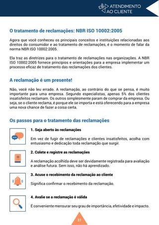 31
O tratamento de reclamações: NBR ISO 10002:2005
Agora que você conheceu os principais conceitos e instituições relacionadas aos
direitos do consumidor e ao tratamento de reclamações, é o momento de falar da
norma NBR ISO 10002:2005.
Ela traz as diretrizes para o tratamento de reclamações nas organizações. A NBR
ISO 10002:2005 fornece princípios e orientações para a empresa implementar um
processo eficaz de tratamento das reclamações dos clientes.
A reclamação é um presente!
Não, você não leu errado. A reclamação, ao contrário do que se pensa, é muito
importante para uma empresa. Segundo especialistas, apenas 5% dos clientes
insatisfeitos reclamam. Os outros simplesmente param de comprar da empresa. Ou
seja, se o cliente reclama, é porque ele se importa e está oferecendo para a empresa
uma nova chance de fazer a coisa certa.
Os passos para o tratamento das reclamações
1. Seja aberto às reclamações
Em vez de fugir de reclamações e clientes insatisfeitos, acolha com
entusiasmo e dedicação toda reclamação que surgir.
2. Colete e registre as reclamações
A reclamação acolhida deve ser devidamente registrada para avaliação
e análise futura. Sem isso, não há aprendizado.
3. Acuse o recebimento da reclamação ao cliente
Significa confirmar o recebimento da reclamação.
4. Avalie se a reclamação é válida
É conveniente mensurar seu grau de importância, efetividade e impacto.
 