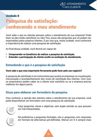 33
Unidade 8
Pesquisa de satisfação:
conhecendo o meu atendimento
Você sabe o que os clientes pensam sobre o atendimento da sua empresa? Pode
dizer se eles estão satisfeitos ou não? Ora, essas são perguntas que só podem ser
respondidas pelos próprios clientes. É por isso que, nesta unidade, você conhecerá
a importância de realizar uma pesquisa de satisfação.
Ao final dessa unidade, você deverá ser capaz de:
• Compreender os benefícios de realizar a pesquisa de satisfação.
• Entender a participação do cliente oculto na avaliação do atendimento.
Entendendo o que é a pesquisa de satisfação
Você sabe o que esta importante ferramenta pode fazer pelo seu negócio?
A pesquisa de satisfação é um instrumento que auxilia as empresas na visualização,
mensuração e acompanhamento dos níveis de satisfação dos clientes. Com isso,
os empresários podem saber se o cliente está satisfeito ou se a empresa precisa
melhorar em algum ponto.
Dicas para elaborar um formulário de pesquisa
Para conhecer a opinião dos clientes sobre o atendimento da sua empresa, você
pode disponibilizar um formulário com uma pesquisa de satisfação.
Faça perguntas claras e objetivas, sem duplo sentido ou que possam
ser mal interpretadas.
Dê preferência a perguntas fechadas, isto é, perguntas com respostas
em formato de alternativas pré-definidas. Marcar um X é sempre mais
 