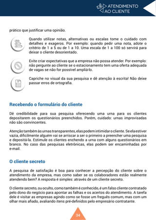 34
prático que justificar uma opinião.
Quando utilizar notas, alternativas ou escalas tome o cuidado com
detalhes e exageros. Por exemplo: quando pedir uma nota, adote o
critério de 1 a 5 ou de 1 a 10. Uma escala de 1 a 100 só servirá para
deixar o cliente desorientado.
Evite criar expectativas que a empresa não possa atender. Por exemplo:
não pergunte ao cliente se o estacionamento tem uma oferta adequada
de vagas se não for possível ampliá-lo.
Capriche no visual da sua pesquisa e dê atenção à escrita! Não deixe
passar erros de ortografia.
Recebendo o formulário do cliente
Dê credibilidade para sua pesquisa oferecendo uma urna para os clientes
depositarem os questionários preenchidos. Porém, cuidado: urnas improvisadas
não são convincentes.
Atençãotambémàsurnastransparentes,elaspodemintimidarocliente.Seelaestiver
vazia, dificilmente alguém vai se arriscar a ser o primeiro a preencher uma pesquisa
e depositá-la. Estimule os clientes enchendo a urna com alguns questionários em
branco. No caso das pesquisas eletrônicas, elas podem ser encaminhadas por
e-mail.
O cliente secreto
A pesquisa de satisfação é boa para conhecer a percepção do cliente sobre o
atendimento da empresa, mas como saber se os colaboradores estão realmente
atendendo bem? A resposta é simples: através de um cliente secreto.
O cliente secreto, ou oculto, como também é conhecido, é um falso cliente contratado
pelo dono do negócio para apontar as falhas e os acertos do atendimento. A tarefa
dele é visitar as empresas agindo como se fosse um freguês comum, mas com um
olhar mais afiado, avaliando itens pré-definidos pelo empresário contratante.
 