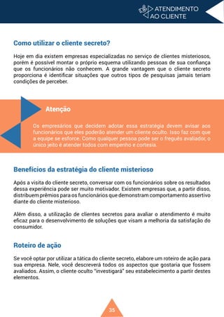 35
Como utilizar o cliente secreto?
Hoje em dia existem empresas especializadas no serviço de clientes misteriosos,
porém é possível montar o próprio esquema utilizando pessoas de sua confiança
que os funcionários não conhecem. A grande vantagem que o cliente secreto
proporciona é identificar situações que outros tipos de pesquisas jamais teriam
condições de perceber.
Benefícios da estratégia do cliente misterioso
Após a visita do cliente secreto, conversar com os funcionários sobre os resultados
dessa experiência pode ser muito motivador. Existem empresas que, a partir disso,
distribuem prêmios para os funcionários que demonstram comportamento assertivo
diante do cliente misterioso.
Além disso, a utilização de clientes secretos para avaliar o atendimento é muito
eficaz para o desenvolvimento de soluções que visam a melhoria da satisfação do
consumidor.
Roteiro de ação
Se você optar por utilizar a tática do cliente secreto, elabore um roteiro de ação para
sua empresa. Nele, você descreverá todos os aspectos que gostaria que fossem
avaliados. Assim, o cliente oculto “investigará” seu estabelecimento a partir destes
elementos.
Atenção
Os empresários que decidem adotar essa estratégia devem avisar aos
funcionários que eles poderão atender um cliente oculto. Isso faz com que
a equipe se esforce. Como qualquer pessoa pode ser o freguês avaliador, o
único jeito é atender todos com empenho e cortesia.
 